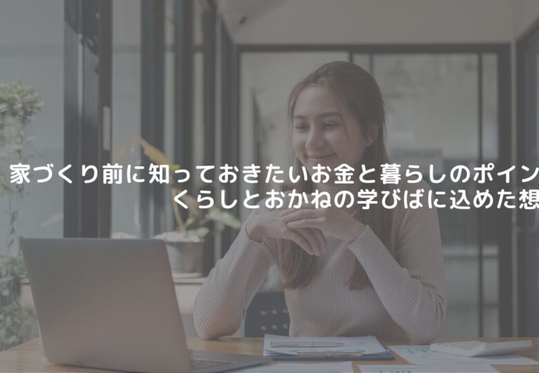 家づくり前に知っておきたいお金と暮らしのポイント｜くらしとおかねの学びばに込めた想い